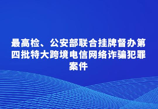 最高檢、公安部聯(lián)合掛牌督辦第四批特大跨境電信網(wǎng)絡詐騙犯罪案件